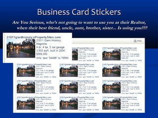 Business Card Stickers
Are You Serious, who’s not going to want to use you as their Realtor,
when their best friend, uncle, aunt, brother, sister... Is using you???

 