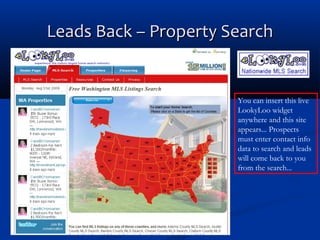 Leads Back – Property Search

You can insert this live
LookyLoo widget
anywhere and this site
appears... Prospects
must enter contact info
data to search and leads
will come back to you
from the search...

 