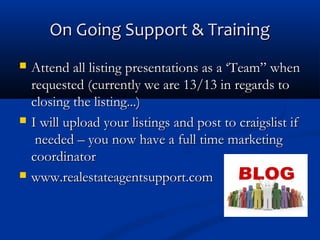 On Going Support & Training






Attend all listing presentations as a ‘Team” when
requested (currently we are 13/13 in regards to
closing the listing...)
I will upload your listings and post to craigslist if
needed – you now have a full time marketing
coordinator
www.realestateagentsupport.com

 