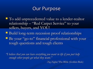 Our Purpose





To add unprecedented value to a lender-realtor
relationship – “Red Carpet Service” to your
sellers, buyers, and YOU!
Build long-term recession proof relationships
Be your “go-to” financial professional with your
tough questions and tough clients

“I believe that you can have everything you want in life if you just help
enough other people get what they want.”
- Zig Ziglar/The Bible (Golden Rule)

 