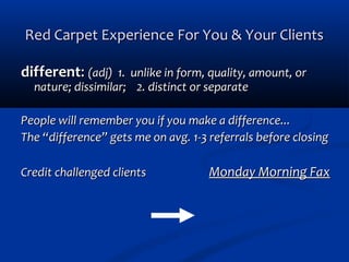 Red Carpet Experience For You & Your Clients
different: (adj) 1. unlike in form, quality, amount, or
nature; dissimilar; 2. distinct or separate

People will remember you if you make a difference...
The “difference” gets me on avg. 1-3 referrals before closing
Credit challenged clients

Monday Morning Fax

 