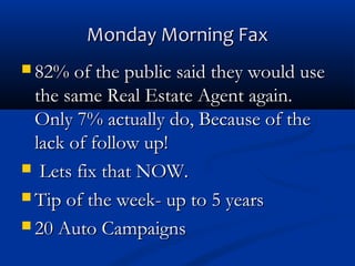 Monday Morning Fax
 82% of the public said they would use

the same Real Estate Agent again. 
Only 7% actually do, Because of the
lack of follow up!
 Lets fix that NOW.
 Tip of the week- up to 5 years
 20 Auto Campaigns

 