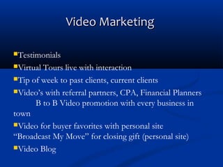 Video Marketing
Testimonials
Virtual

Tours live with interaction
Tip of week to past clients, current clients
Video’s with referral partners, CPA, Financial Planners
B to B Video promotion with every business in
town
Video for buyer favorites with personal site
“Broadcast My Move” for closing gift (personal site)
Video Blog

 