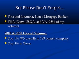 But Please Don’t Forget...



First and foremost, I am a Mortgage Banker
FHA, Conv, USDA, and VA (95% of my
volume)

2009 & 2010 Closed Volume:
 Top 1% (#3 overall) in 189 branch company
 Top 5% in Texas

 