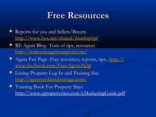 Free Resources










Reports for you and Sellers/Buyers
http://www.box.net/shared/finmktp1pf
RE Agent Blog- Tons of tips, resources
http://realestateagentsupport.com/
Agent Fan Page- Free resources, reports, tips.. http://
www.facebook.com/Free.Agent.Help
Listing Property Log-In and Training Site
http://agentsunfairadvantage.com/
Training Book For Property Sites
http://www.epropertysites.com/eMarketingGuide.pdf

 