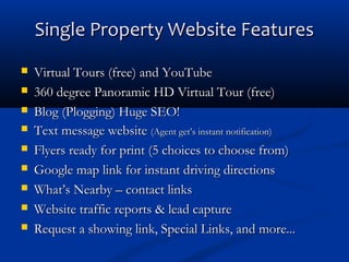 Single Property Website Features










Virtual Tours (free) and YouTube
360 degree Panoramic HD Virtual Tour (free)
Blog (Plogging) Huge SEO!
Text message website (Agent get’s instant notification)
Flyers ready for print (5 choices to choose from)
Google map link for instant driving directions
What’s Nearby – contact links
Website traffic reports & lead capture
Request a showing link, Special Links, and more...

 