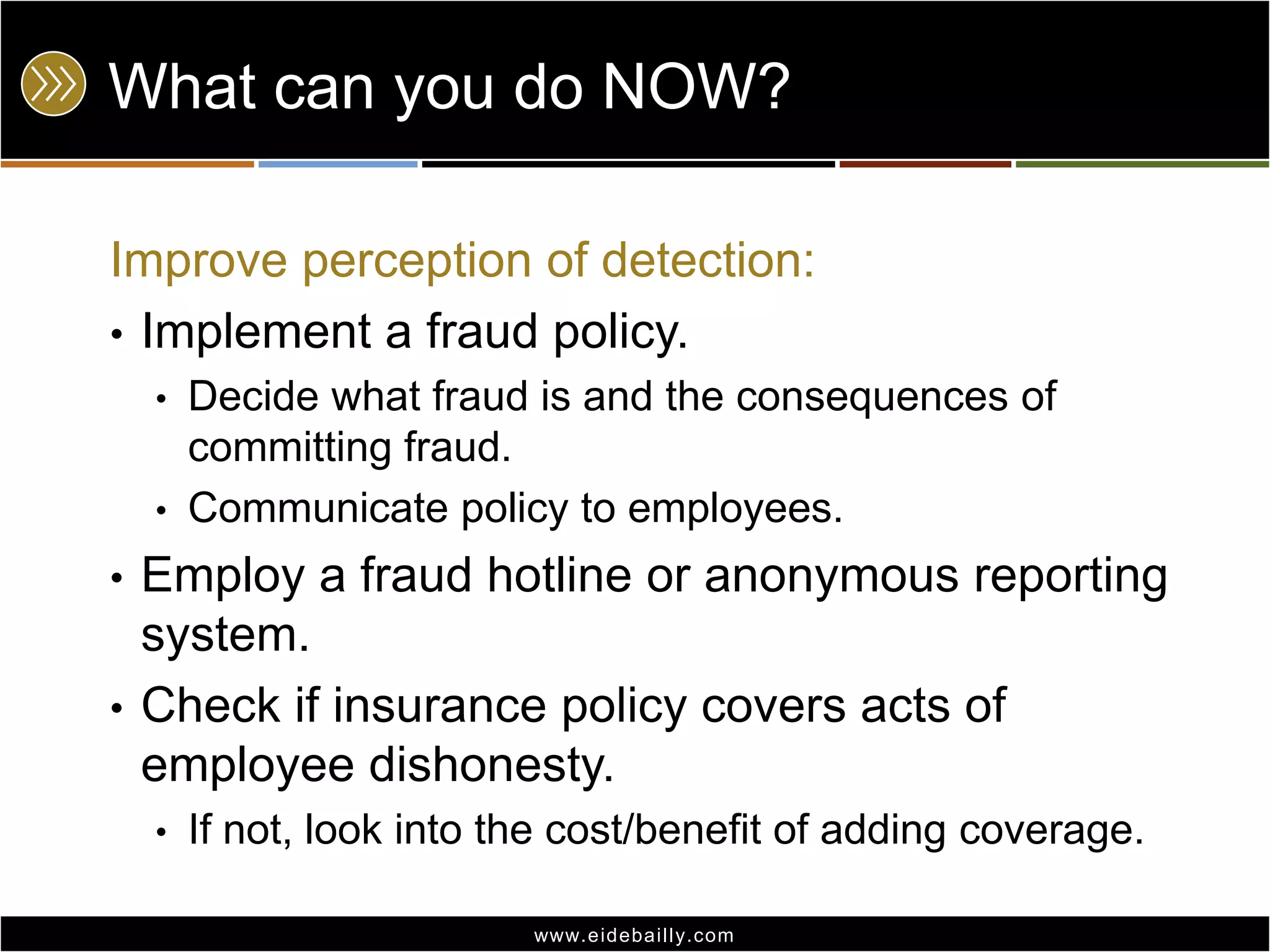 What can you do NOW?Improve perception of detection:Implement a fraud policy.Decide what fraud is and the consequences of committing fraud.Communicate policy to employees.Employ a fraud hotline or anonymous reporting system. Check if insurance policy covers acts of employee dishonesty.If not, look into the cost/benefit of adding coverage.