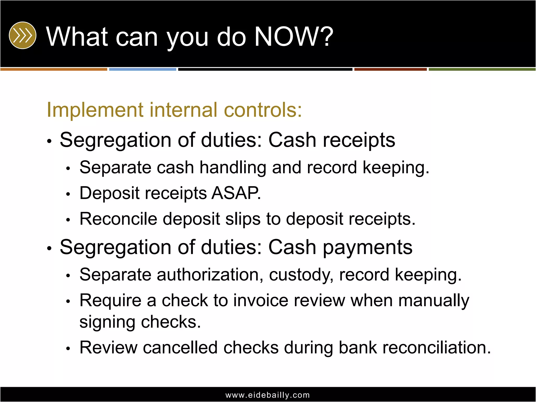 What can you do NOW?Implement internal controls:Segregation of duties: Cash receiptsSeparate cash handling and record keeping.Deposit receipts ASAP.Reconcile deposit slips to deposit receipts.Segregation of duties: Cash paymentsSeparate authorization, custody, record keeping.Require a check to invoice review when manually signing checks.Review cancelled checks during bank reconciliation.
