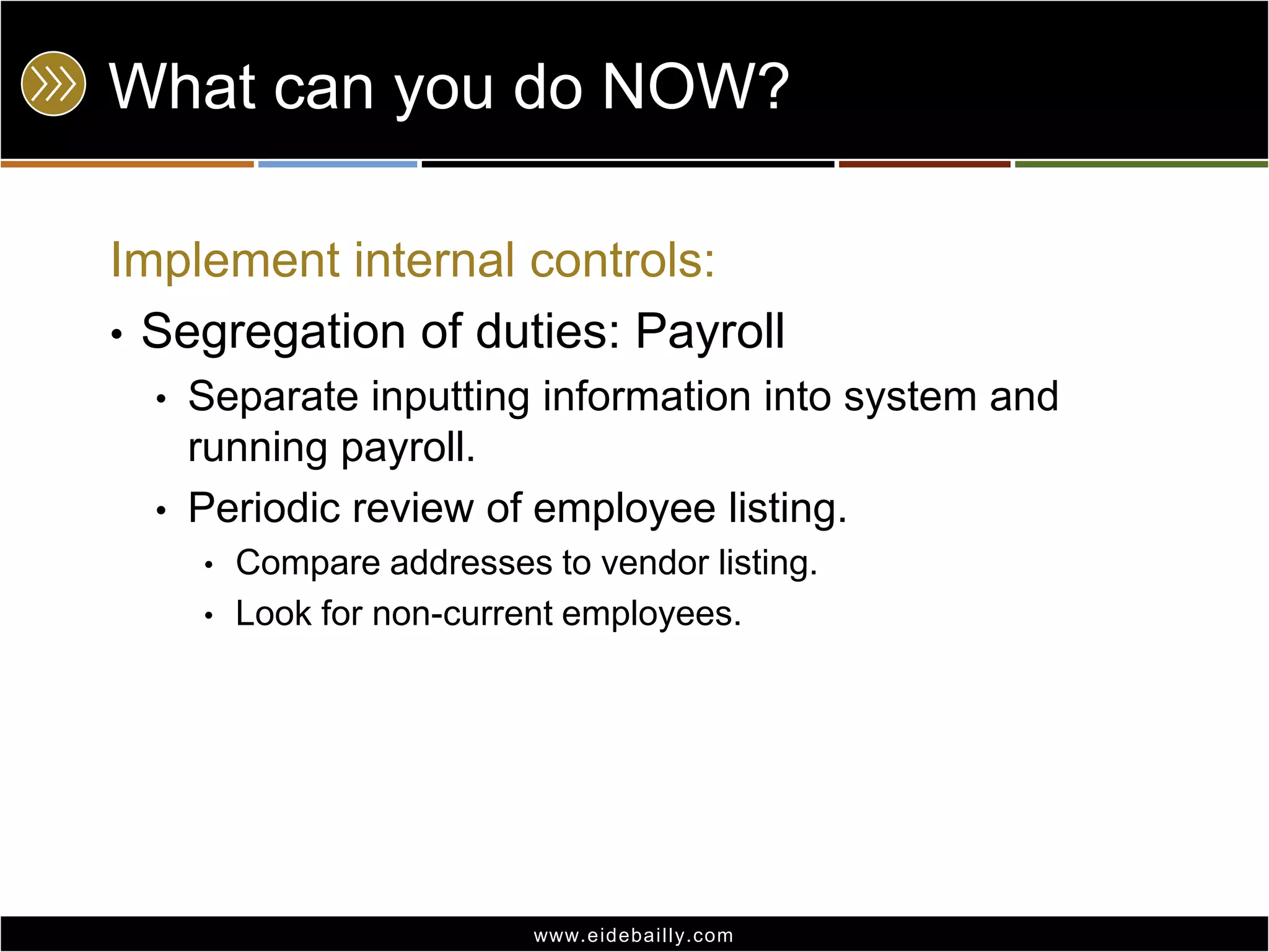 What can you do NOW?Implement internal controls:Segregation of duties: PayrollSeparate inputting information into system and running payroll.Periodic review of employee listing.Compare addresses to vendor listing.Look for non-current employees.