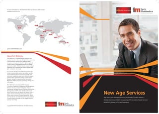 App Store | VAS Managed Services | Multimedia Content Delivery |
Mobile Advertising | Mobile Couponing | NFC | Location Based Services |
NGIN/SDP | WiMax | IPTV User Experience
New Age Services
About Tech Mahindra
Tech Mahindra is a global systems integrator and
business transformation consulting firm focused on the
communications industry. Tech Mahindra helps
companies innovate and transform by leveraging its
unique insights, differentiated services and flexible
partnering models. This has helped customers reduce
operating costs, generate new revenue streams and
gain competitive advantage.
For over two decades, Tech Mahindra has been the
chosen transformation partner for wireline, wireless
and broadband operators around the world. Tech
Mahindra's capabilities span across Business Support
Systems (BSS), Operations Support Systems (OSS),
Network Design & Engineering, Next Generation
Networks, Mobility, Security Consulting, Testing, and
other areas.
Tech Mahindra's solutions portfolio includes
Consulting, Application Development & Management,
Network Services, Solution Integration, Product
Engineering, Managed Services, Remote Infrastructure
Management and BPO. Over 34,000 professionals
service clients across the telecom eco-system, from a
global network of development centers and sales
offices across Americas, Europe, Middle-east, Africa
and Asia-Pacific. Tech Mahindra is the largest telecom-
focused solutions provider and 5th largest software
exporter from India.
For more information on Tech Mahindra’s New Age Services, please contact:
sales@techmahindra.com
Copyright © 2010 Tech Mahindra: All rights reserved.
www.techmahindra.com
India
Australia
Europe
Africa
Americas
Singapore
Middle-East
 