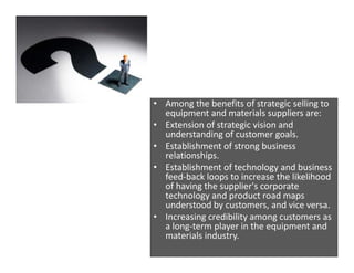 • Among the benefits of strategic selling to
equipment and materials suppliers are:
• Extension of strategic vision and
un...
