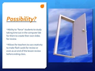 Possibility?*Ability to “force” students to study taking time out in the computer lab for them to create their own slides for review.*Allows for teachers to use creativity to make flash cards for review or even as an end of the lesson review before ending class.