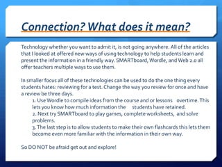 Connection? What does it mean?Technology whether you want to admit it, is not going anywhere. All of the articles that I looked at offered new ways of using technology to help students learn and present the information in a friendly way. SMARTboard, Wordle, and Web 2.0 all offer teachers multiple ways to use them.In smaller focus all of these technologies can be used to do the one thing every students hates: reviewing for a test. Change the way you review for once and have a review be three days.	1. Use Wordle to compile ideas from the course and or lessons 	overtime. This 	lets you know how much information the 	students have retained.	2. Next try SMARTboard to play games, complete worksheets, 	and solve 	problems.	3. The last step is to allow students to make their own flashcards this lets them 	become even more familiar with the information in their own way.So DO NOT be afraid get out and explore!