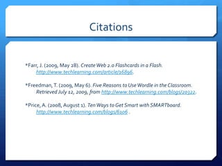 Citations*Farr, J. (2009, May 28). Create Web 2.0 Flashcards in a Flash. 			http://www.techlearning.com/article/16896.*Freedman, T. (2009, May 6). Five Reasons to Use Wordle in the Classroom.	Retrieved July 12, 2009, from http://www.techlearning.com/blogs/20322.*Price, A. (2008, August 1). Ten Ways to Get Smart with SMARTboard. 	http://www.techlearning.com/blogs/6106 .
