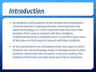 Introduction:As students of all academic levels become less interested in what the teacher is saying and more concerned with the latest technology; it is more important now than ever that teachers find a way to connect with their students. Traditional learning is outdated and it is time for a new wave of educators to find ways to connect with their students.In this presentation we will explore three new ways in which teachers can use technology to get a message across to their students. Remember the computer is not your enemy, but instead a friend who can help reach your future classroom.