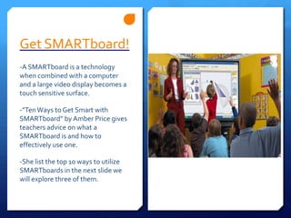 Get SMARTboard! -A SMARTboard is a technology when combined with a computer and a large video display becomes a touch sensitive surface.-”Ten Ways to Get Smart with SMARTboard” by Amber Price gives teachers advice on what a SMARTboard is and how to effectively use one.-She list the top 10 ways to utilize SMARTboards in the next slide we will explore three of them.