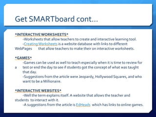 Get SMARTboard cont…*INTERACTIVE WORKSHEETS*	-Worksheets that allow teachers to create and interactive learning tool.	-Creating Worksheets is a website database with links to different WebPages 	that allow teachers to make their on interactive worksheets.*Games*	-Games can be used as well to teach especially when it is time to review for a 	test or end the day to see if students got the concept of what was taught 	that day.	-Suggestions from the article were Jeopardy, Hollywood Squares, and who 	want to be a Millionaire.*Interactive Websites*	-Well the term explains itself. A website that allows the teacher and students 	to interact with it.		-A suggestions from the article is EdHeads  which has links to online games.