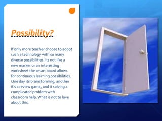 Possibility? If only more teacher choose to adopt such a technology with so many diverse possibilities. Its not like a new marker or an interesting worksheet the smart board allows for continuous learning possibilities. One day its brainstorming, another it’s a review game, and it solving a complicated problem with classroom help. What is not to love about this.