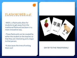 FLASH W/ WEB 2.0!-WEB 2.o flashcards allow for students to get away from the traditional flashcard and learn in a more innovative way.-These flashcards can be created by either the student or the teacher so that they are interesting and unique to that person.*It also saves the time of writing them out!SAY BY TO THE TRADITIONAL!