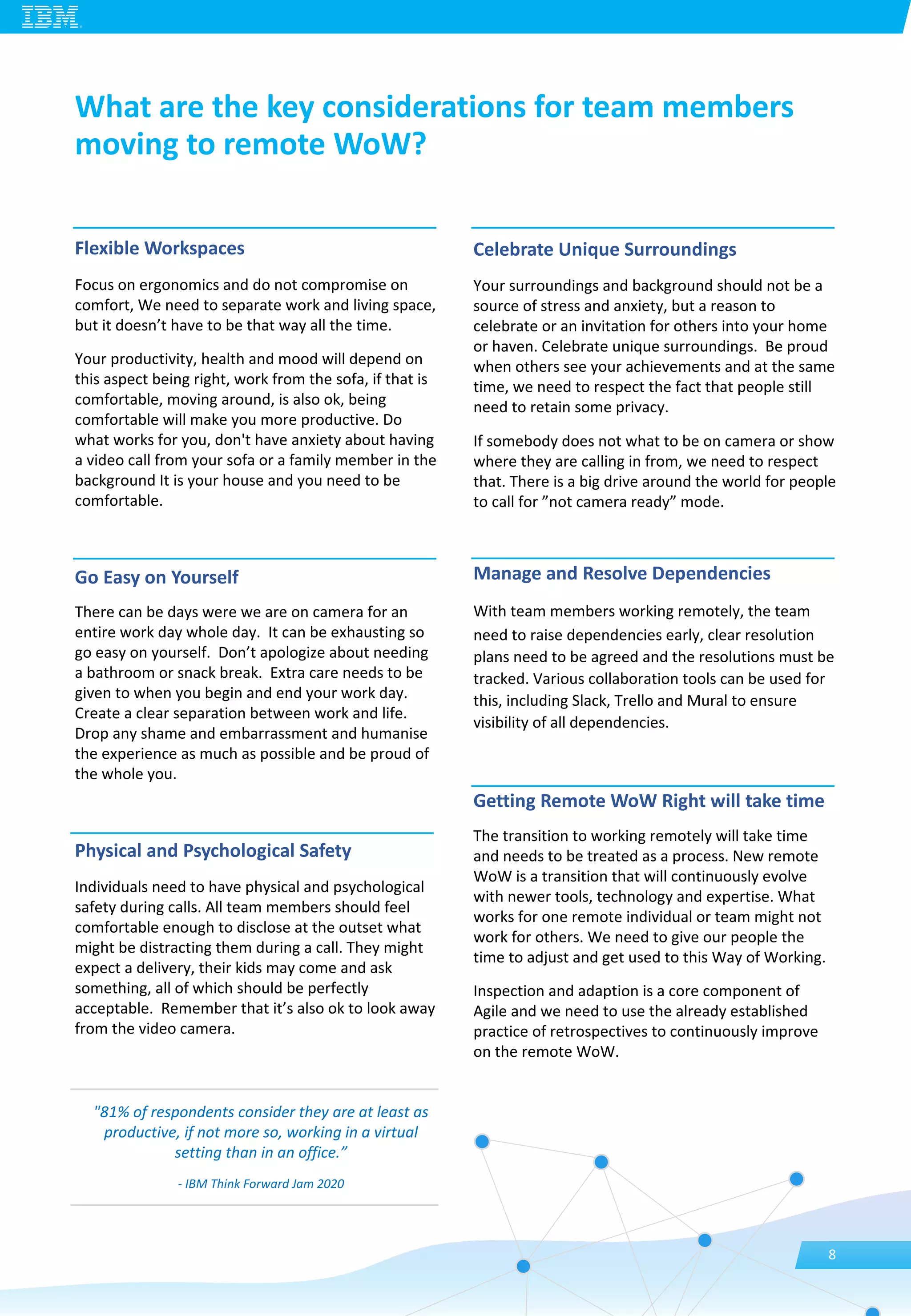 Flexible Workspaces
Focus on ergonomics and do not compromise on
comfort, We need to separate work and living space,
but it doesn’t have to be that way all the time.
Your productivity, health and mood will depend on
this aspect being right, work from the sofa, if that is
comfortable, moving around, is also ok, being
comfortable will make you more productive. Do
what works for you, don't have anxiety about having
a video call from your sofa or a family member in the
background It is your house and you need to be
comfortable.
Go Easy on Yourself
There can be days were we are on camera for an
entire work day whole day. It can be exhausting so
go easy on yourself. Don’t apologize about needing
a bathroom or snack break. Extra care needs to be
given to when you begin and end your work day.
Create a clear separation between work and life.
Drop any shame and embarrassment and humanise
the experience as much as possible and be proud of
the whole you.
Physical and Psychological Safety
Individuals need to have physical and psychological
safety during calls. All team members should feel
comfortable enough to disclose at the outset what
might be distracting them during a call. They might
expect a delivery, their kids may come and ask
something, all of which should be perfectly
acceptable. Remember that it’s also ok to look away
from the video camera.
Celebrate Unique Surroundings
Your surroundings and background should not be a
source of stress and anxiety, but a reason to
celebrate or an invitation for others into your home
or haven. Celebrate unique surroundings. Be proud
when others see your achievements and at the same
time, we need to respect the fact that people still
need to retain some privacy.
If somebody does not what to be on camera or show
where they are calling in from, we need to respect
that. There is a big drive around the world for people
to call for ”not camera ready” mode.
Manage and Resolve Dependencies
With team members working remotely, the team
need to raise dependencies early, clear resolution
plans need to be agreed and the resolutions must be
tracked. Various collaboration tools can be used for
this, including Slack, Trello and Mural to ensure
visibility of all dependencies.
Getting Remote WoW Right will take time
The transition to working remotely will take time
and needs to be treated as a process. New remote
WoW is a transition that will continuously evolve
with newer tools, technology and expertise. What
works for one remote individual or team might not
work for others. We need to give our people the
time to adjust and get used to this Way of Working.
Inspection and adaption is a core component of
Agile and we need to use the already established
practice of retrospectives to continuously improve
on the remote WoW.
What are the key considerations for team members
moving to remote WoW?
8
"81% of respondents consider they are at least as
productive, if not more so, working in a virtual
setting than in an office.”
- IBM Think Forward Jam 2020
 