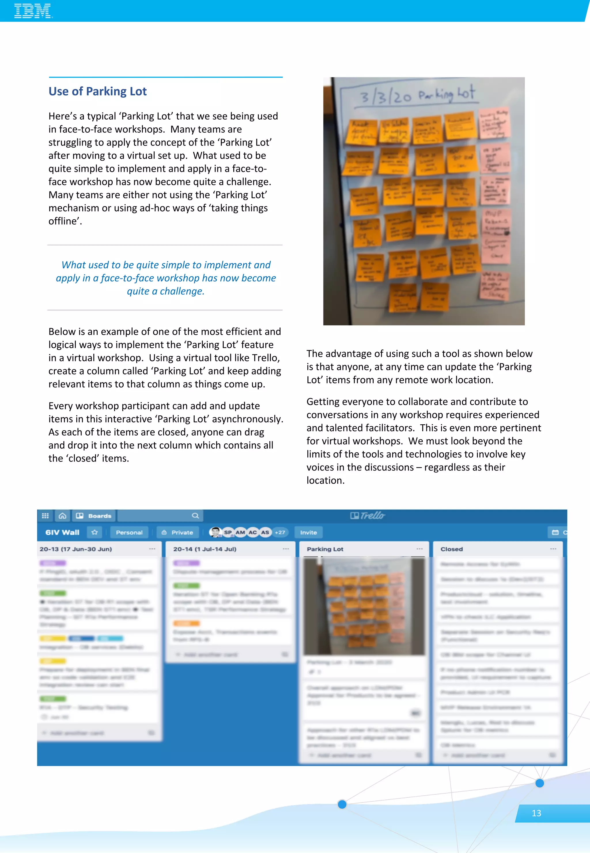 Use of Parking Lot
Here’s a typical ‘Parking Lot’ that we see being used
in face-to-face workshops. Many teams are
struggling to apply the concept of the ‘Parking Lot’
after moving to a virtual set up. What used to be
quite simple to implement and apply in a face-to-
face workshop has now become quite a challenge.
Many teams are either not using the ‘Parking Lot’
mechanism or using ad-hoc ways of ‘taking things
offline’.
Below is an example of one of the most efficient and
logical ways to implement the ‘Parking Lot’ feature
in a virtual workshop. Using a virtual tool like Trello,
create a column called ‘Parking Lot’ and keep adding
relevant items to that column as things come up.
Every workshop participant can add and update
items in this interactive ‘Parking Lot’ asynchronously.
As each of the items are closed, anyone can drag
and drop it into the next column which contains all
the ‘closed’ items.
The advantage of using such a tool as shown below
is that anyone, at any time can update the ‘Parking
Lot’ items from any remote work location.
Getting everyone to collaborate and contribute to
conversations in any workshop requires experienced
and talented facilitators. This is even more pertinent
for virtual workshops. We must look beyond the
limits of the tools and technologies to involve key
voices in the discussions – regardless as their
location.
What used to be quite simple to implement and
apply in a face-to-face workshop has now become
quite a challenge.
13
 