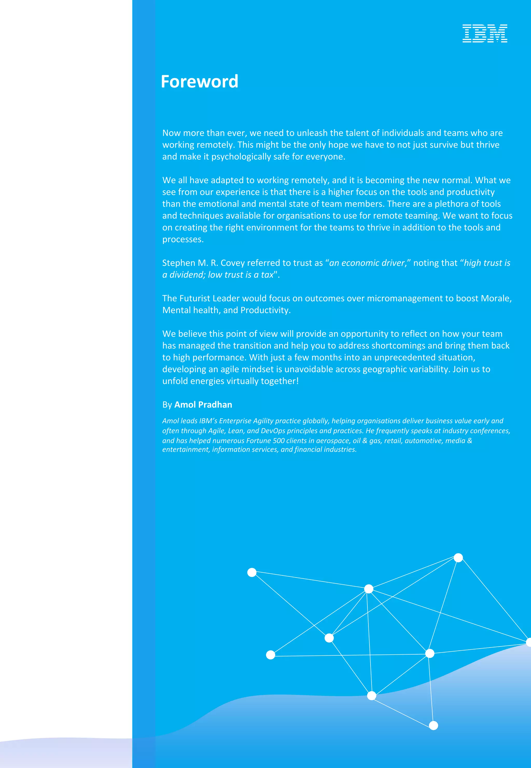 Now more than ever, we need to unleash the talent of individuals and teams who are
working remotely. This might be the only hope we have to not just survive but thrive
and make it psychologically safe for everyone.
We all have adapted to working remotely, and it is becoming the new normal. What we
see from our experience is that there is a higher focus on the tools and productivity
than the emotional and mental state of team members. There are a plethora of tools
and techniques available for organisations to use for remote teaming. We want to focus
on creating the right environment for the teams to thrive in addition to the tools and
processes.
Stephen M. R. Covey referred to trust as “an economic driver,” noting that “high trust is
a dividend; low trust is a tax".
The Futurist Leader would focus on outcomes over micromanagement to boost Morale,
Mental health, and Productivity.
We believe this point of view will provide an opportunity to reflect on how your team
has managed the transition and help you to address shortcomings and bring them back
to high performance. With just a few months into an unprecedented situation,
developing an agile mindset is unavoidable across geographic variability. Join us to
unfold energies virtually together!
By Amol Pradhan
Amol leads IBM’s Enterprise Agility practice globally, helping organisations deliver business value early and
often through Agile, Lean, and DevOps principles and practices. He frequently speaks at industry conferences,
and has helped numerous Fortune 500 clients in aerospace, oil & gas, retail, automotive, media &
entertainment, information services, and financial industries.
Foreword
 