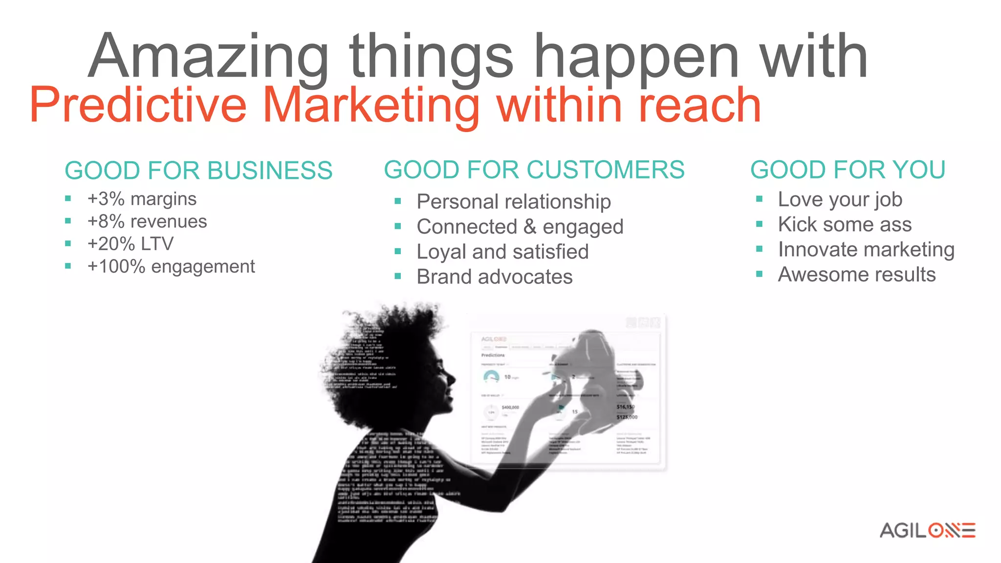 Predictive Marketing within reach
Amazing things happen with
GOOD FOR BUSINESS
 +3% margins
 +8% revenues
 +20% LTV
 +100% engagement
GOOD FOR CUSTOMERS
 Personal relationship
 Connected & engaged
 Loyal and satisfied
 Brand advocates
GOOD FOR YOU
 Love your job
 Kick some ass
 Innovate marketing
 Awesome results
 