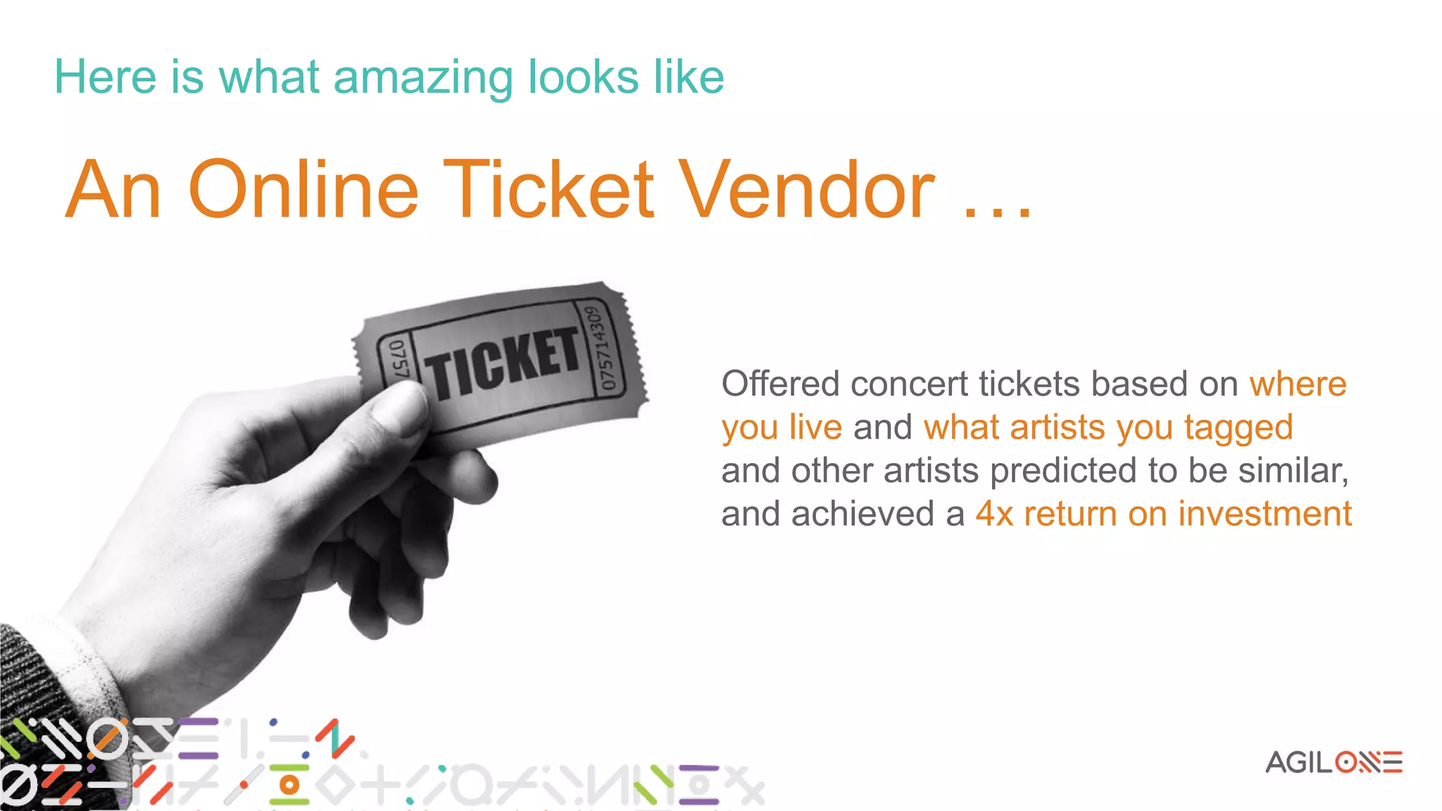 Here is what amazing looks like
9
Offered concert tickets based on where
you live and what artists you tagged
and other artists predicted to be similar,
and achieved a 4x return on investment
An Online Ticket Vendor …
 