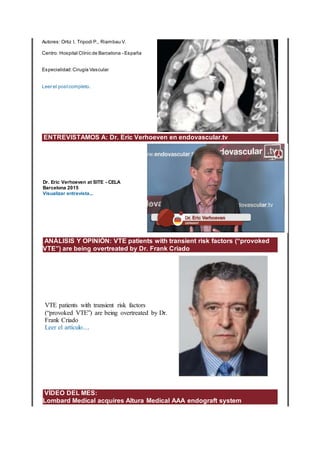 Autores: Ortiz I, Tripodi P., Riambau V.
Centro: Hospital Clínic de Barcelona - España
Especialidad:Cirugía Vascular
Leer el postcompleto.
ENTREVISTAMOS A: Dr. Eric Verhoeven en endovascular.tv
Dr. Eric Verhoeven at SITE - CELA
Barcelona 2015
Visualizar entrevista...
ANÁLISIS Y OPINIÓN: VTE patients with transient risk factors (“provoked
VTE”) are being overtreated by Dr. Frank Criado
VTE patients with transient risk factors
(“provoked VTE”) are being overtreated by Dr.
Frank Criado
Leer el artículo....
VÍDEO DEL MES:
Lombard Medical acquires Altura Medical AAA endograft system
 