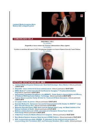 Lombard Medical acquires Altura
Medical AAA endograft system
COMUNICADO CELA
EDITORIAL CELA
Ver artículo...
Disponible el nuevo número de Técnicas endovasculares (Mayo-Agosto)
Ver revista...
Versión en castellano del nuevo TASC II el próximo Octubre en el nuevo Número Extra de Casos Clínicos.
Ver artículo...
NOTICIAS DESTACADAS DEL MES
• Lombard Medical Acquires Endovascular Stent Graft Developer Altura Medical. Artículo publicado
el30-07-2015
• Disponible nueva revista de técnicas endovasculares. Artículo publicado el 30-07-2015
• EMBA Medical™ Limited Awarded CE Certificate for Hourglass™ Peripheral Embolization
Plug.Artículo publicado el 29-07-2015
• Spectranetics Completes Enrollment in ILLUMENATE Pivotal Study to Assess Safety and Efficacy
of Stellarex(TM) Drug-Coated Balloon Technology. Artículo publicado el 29-07-2015
• Codman Neuro Launches Family Of Coils For Treatment Of Brain Aneurysms. Artículo publicado
el28-07-2015
• Un equipo médico de premio. Artículo publicado el 28-07-2015
• Essential Medical Inc. Announces Successful Commencement of EU Studies for MANTA™ Large
Bore Vascular Closure Devi. Artículo publicado el 27-07-2015
• Metactive Awarded Phase I SBIR Grant from the National Heart, Lung, and Blood Institute of the
National Institutes of Health. Artículo publicado el 21-07-2015
• Médicos colaboradores de la ACtV, premiados en el European Venous Forum de San
Petersburgo.Artículo publicado el 20-07-2015
• A Bipartisan Victory for Medical Researchin Congress. Artículo publicado el 16-07-2015
• Merit Medical Systems Acquires Distal Access’s SPINR Platform. Artículo publicado el 15-07-2015
• NICE recommends once-daily LIXIANA® ▼ (edoxaban) for the treatment and prevention of
recurrent Deep Vein Thrombosis (DVT) and Pulmonary Embolism (PE) in adults. Artículo publicado
 