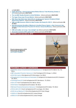 el 13-07-2015
• Public Workshop – Acute Ischemic Stroke Medical Devices Trials Workshop, October 6,
2015.Artículo publicado el 09-07-2015
• The new NICE Quality Standard on Atrial Fibrillation. Artículo publicado el 09-07-2015
• The Vygon Group buys Perouse Medical. Artículo publicado el 06-07-2015
• FDA Clears Next-Generation Guide Wire for Cardiovascular Systems' Peripheral Orbital
Atherectomy Systems . Artículo publicado el 06-07-2015
• CMS and AMA Announce Efforts to Help Providers Get Ready For ICD-10 . Artículo publicado el 06-
07-2015
• Data Demonstrates Durability of Medtronic's VenaSeal Closure System, a Non-Tumescent, Non-
Thermal and Non-Sclerosant Procedure for Chronic Venous Insufficiency. Artículo publicado el 02-
07-2015
• CMS will modify—not scrap—'two-midnight' rule Artículo publicado el 02-07-2015
• Anunciado el próximo SITE update 2016.Artículo publicado el 01-07-2015
PREMIO endovascular.es 2015
Premio endovascular.es 2015
Patrocinado por Medtronic
Leer el post completo...
PRÓXIMOS CURSOS Y CONGRESOS
• NCVH New Jersey: Comprehensive CardiologySymposium 1 de Agosto de 2015,Atlantic City - NJ,
EEUU
• AMP (Amputation Prevention Symposium) 12 al 15 de Agosto 2015,Chicago - IL, EEUU
• NCVH Birmingham 29 de Agosto de 2015,Birmingham - AL, EEUU
• Preceptorship in Carotid Ultrasound Interpretation 31 de Agosto al 4 de Septiembre de 2015,Cleveland -
OH, EEUU
• CardiologyFiesta 2015 4 al 6 de Septiembre 2015,San Antonio - TX, EEUU
• ISVS 2015 10 al 13 de Septiembre 2015,Atenas, Grecia
• NCVH Detroit 12 de Septiembre 2015,Detroit - MI, EEUU
• Mid-South Peripheral Interventions Symposium 12 de Septiembre 2015,Dallas - TX, EEUU
• PICS & AICS 2015 18 al 21 de Septiembre 2015,Las Vegas - NV, EEUU
• ESVS Annual Meeting 2015 23 al 25 de Septiembre 2015,Porto,Portugal
• CIRSE 2015 26 al 30 de Septiembre 2015,Lisboa,Portugal
• IDEAS 2015 27 al 29 de Septiembre 2015,Lisboa,Portugal
 