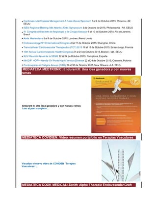 • Cardiovascular Disease Management:A Case-Based Approach 1 al 2 de Octubre 2015, Phoenix - AZ,
EEUU
• ISES Regional Meeting:Mid-Atlantic Aortic Symposium 3 de Octubre de 2015, Philadelphia - PA, EEUU
• 41 Congresso Brasileiro de Angiologia e de Cirugia Vascular 6 al 10 de Octubre 2015,Rio de Janeiro,
Brasil
• Aorta Masterclass 8 al 9 de Octubre 2015,Londres,Reino Unido
• Endovascology2015 International Congress 8 al 11 de Octubre 2015,Shanghai,China
• Transcatheter Cardiovascular Therapeutics (TCT) 2015 16 al 17 de Octubre 2015, Estrasburgo,Francia
• 10th Annual Cardiometabolic Health Congress 21 al 24 de Octubre 2015,Boston - MA, EEUU
• XLIV Reunión Anual de la SENR 22 al 24 de Octubre 2015, Pamplona,España
• 6th EVF HOW—Hands-On Workshop in Venous Disease 22 al 24 de Octubre 2015,Cracovia, Polonia
• Controversies in Dialysis Access (CiDA) 29 al 30 de Octubre 2015,New Orleans - LA, EEUU
MEDIATECA MEDTRONIC: Endurant II: Una idea ganadora y con nuevas
ramas
Endurant II: Una idea ganadora y con nuevas ramas
Leer el post completo...
MEDIATECA COVIDIEN: Video resumen portafolio en Terapias Vasculares
Visualize el nuevo vídeo de COVIDIEN 'Terapias
Vasculares' ...
MEDIATECA COOK MEDICAL: Zenith Alpha Thoracic Endovascular Graft
 