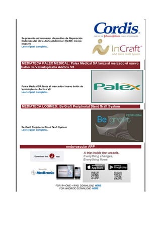 Se presenta un innovador dispositivo de Reparación
Endovascular de la Aorta Abdominal (EVAR) menos
invasivo
Leer el post completo...
MEDIATECA PALEX MEDICAL: Palex Medical SA lanza al mercado el nuevo
balón de Valvuloplastia Aórtica V8
Palex Medical SA lanza al mercadoel nuevo balón de
Valvuloplastia Aórtica V8
Leer el post completo...
MEDIATECA LOGIMED: Be Graft Peripherial Stent Graft System
Be Graft Peripherial Stent Graft System
Leer el post completo...
endovascular APP
FOR IPHONE + IPAD DOWNLOAD HERE
FOR ANDROID DOWNLOAD HERE
 