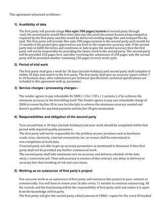 This agreement witnessed as follows:-
1) Availibility of data
The first party will provide image files upto 500 pages/system to second party through
mail, the second party would then enter data into the word document format using notepad as
required by the first party and this would be delivered sending image files and notepad files by
mail. The first party will provide files upto 500 pages/system to the second party each month for
11 months if the project gets approved on any level in the respective accuracy slab. If the second
party fails to fulfill the terms and conditions or fails to give the needed accuracy then the first
party will not be responsible for providing the future work to the second party. The second party
will be provided 250 pages first, and after receiving the submission of 250 pages only the second
party will be provided another remaining 250 pages in every work cycle.
2) Period of trial work
The first party shall give a work for 30 days (include holidays) and second party shall complete it
within 30 days and send it to the first party. The first party shall give an accuracy report within 7
to 10 business days, after submissions per technical specifications, technical specifications are
included in this agreement with qc parameter.
3) Service charges / processing charges:-
The vendor agrees to pay refundable Rs 5000 /- ( for 1 ID's / 1 systems ), if he achieves the
minimum accuracy in the first billing itself. The Vendor agrees to pay non refundable charge of
2000 to renew his/her ID in case he/she fails to achieve the minimum accuracy needed and
doesn’t qualifies for any kind payment and his/her ID gets terminated.
4) Responsibilities and obligation of the second party
Turn around time is 30 days (include holidays) and your work should be completed within that
period with required quality parmeters.
The first party will not be responsible for the problem at your premises such as hardware
crash, virus, electricity, internet connectivity etc, no reason shall be entertained in
non-completion of work data.
If second party not able to get up accuracy parameters as mentioned in Annexure II then first
party shall not be provided any further commercial work.
The second party shall take maximum care on accuracy and delivery schedule of the data
enrty / conversion job. Time and accuracy is essence of this contract, any delay in delivery or
accuracy less than invoking of risk and cost clause.
5) Working as an outsourcer of first party’s project:
You can even work as an outsourcer of first party and outsource this project in your contacts or
commercially. You will have to renew your Id after every 11 months to continue outsourcing. All
the records and the functioning will be the responsibility of first party until and unless it is apart
from the knowledge of first party.
The first party will give the second party a fixed amount of 1000/- rupees for the every ID booked
 