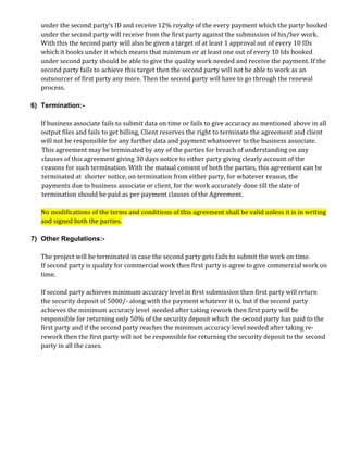 under the second party’s ID and receive 12% royalty of the every payment which the party booked
under the second party will receive from the first party against the submission of his/her work.
With this the second party will also be given a target of at least 1 approval out of every 10 IDs
which it books under it which means that minimum or at least one out of every 10 Ids booked
under second party should be able to give the quality work needed and receive the payment. If the
second party fails to achieve this target then the second party will not be able to work as an
outsourcer of first party any more. Then the second party will have to go through the renewal
process.
6) Termination:-
If business associate fails to submit data on time or fails to give accuracy as mentioned above in all
output files and fails to get billing, Client reserves the right to terminate the agreement and client
will not be responsible for any further data and payment whatsoever to the business associate.
This agreement may be terminated by any of the parties for breach of understanding on any
clauses of this agreement giving 30 days notice to either party giving clearly account of the
reasons for such termination. With the mutual consent of both the parties, this agreement can be
terminated at shorter notice, on termination from either party, for whatever reason, the
payments due to business associate or client, for the work accurately done till the date of
termination should be paid as per payment clauses of the Agreement.
No modifications of the terms and conditions of this agreement shall be valid unless it is in writing
and signed both the parties.
7) Other Regulations:-
The project will be terminated in case the second party gets fails to submit the work on time.
If second party is quality for commercial work then first party is agree to give commercial work on
time.
If second party achieves minimum accuracy level in first submission then first party will return
the security deposit of 5000/- along with the payment whatever it is, but if the second party
achieves the minimum accuracy level needed after taking rework then first party will be
responsible for returning only 50% of the security deposit which the second party has paid to the
first party and if the second party reaches the minimum accuracy level needed after taking re-
rework then the first party will not be responsible for returning the security deposit to the second
party in all the cases.
 