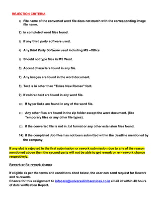 REJECTION CRITERIA
1) File name of the converted word file does not match with the corresponding image
file name.
2) In completed word files found.
3) If any third party software used.
4) Any third Party Software used including MS –Office
5) Should not type files in MS Word.
6) Accent characters found in any file.
7) Any images are found in the word document.
8) Text is in other than "Times New Roman" font.
9) If colored text are found in any word file.
10) If hyper links are found in any of the word file.
11) Any other files are found in the zip folder except the word document. (like
Temporary files or any other file types).
12) If the converted file is not in .txt format or any other extension files found.
14) If the completed Job files has not been submitted within the deadline mentioned by
the company.
If any slot is rejected in the first submission or rework submission due to any of the reason
mentioned above then the second party will not be able to get rework or re – rework chance
respectively.
Rework or Re-rework chance
If eligible as per the terms and conditions cited below, the user can send request for Rework
and re-rework.
Chance for this assignment to infocare@universalinfoservices.co.in email id within 48 hours
of data verification Report.
 