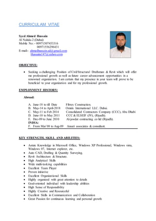CURRICULAM VITAE
Syed Ahmed Hussain
Al Nahda-2 (Dubai)
Mobile No: - 00971507453316
00971556296431
E-mail:- ahmedhussain.sd@gmail.com
Hussains147@yahoo.com
OBJECTIVE:
 Seeking a challenging Position of Civil/Structural Draftsman & Revit which will offer
me professional growth as well as future career advancement opportunities in a
renowned organization. I am certain that my presence in your team will prove to be
beneficial to your organization and for my professional growth.
EMPLOYMENT HISTORY:
Abroad:
A. June-18 to till Date Fibrex Construction.
B. May-14 to April-2018 Omnix International LLC. Dubai.
C. May-11 to Feb 2014 Consolidated Contractors Company (CCC), Abu Dhabi
D. June-10 to May 2011 CCC & ELSEIF (JV), (Riyadh).
E. Dec-09 to June 2010 Al-jawdat contracting co ltd (Riyadh).
INDIA:
F. From Mar`08 to Aug-09 Ansari associates & consultant.
KEY STRENGTH, SKILL AND ABILITIES:
 Astute Knowledge in Microsoft Office, Windows XP Professional, Windows vista,
Windows 07, Internet explorer, etc.
 Auto CAD, Drafting & Quantity Surveying.
 Revit Architecture & Structure.
 High Analytical Skills
 Wide multi-tasking capabilities
 Excellent Team Player
 Proven initiative
 Excellent Organizational Skills
 Highly organized with great attention to details
 Goal-oriented individual with leadership abilities
 High Sense of Responsibility
 Highly Creative and Resourceful
 Excellent Skills in Communication and Collaboration
 Great Passion for continuous learning and personal growth
 