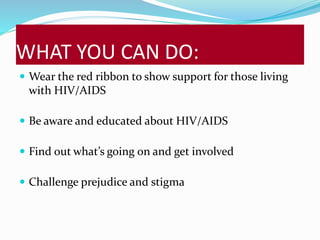 WHAT YOU CAN DO: 
 Wear the red ribbon to show support for those living 
with HIV/AIDS 
 Be aware and educated about HIV/AIDS 
 Find out what’s going on and get involved 
 Challenge prejudice and stigma 
