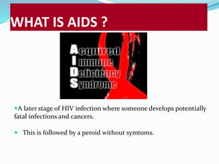 WHAT IS AIDS ? 
A later stage of HIV infection where someone develops potentially 
fatal infections and cancers. 
 This is followed by a peroid without symtoms. 
 