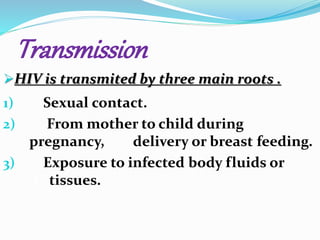 Transmission 
HIV is transmited by three main roots . 
1) Sexual contact. 
2) From mother to child during 
pregnancy, . delivery or breast feeding. 
3) Exposure to infected body fluids or 
.t tissues. 
 