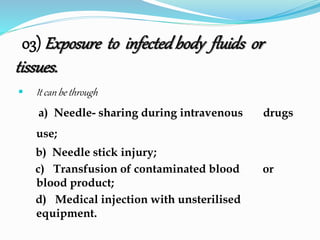 03) Exposure to infected body fluids or 
tissues. 
 It can be through 
a) Needle- sharing during intravenous .. drugs 
use; 
b) Needle stick injury; 
c) Transfusion of contaminated blood ... or 
blood product; 
d) Medical injection with unsterilised ... 
equipment. 
 