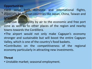 Opportunities
•Will serve both domestic and international flights,
especially from Asian countries like Japan, China, Taiwan and
Singapore.
•Improve accessibility by air to the economic and free port
zone as well as to other places of the region and nearby
towns towards the Cordillera.
•The airport would not only make Cagayan’s economy
stronger and sustainable but will boost the entire Cagayan
Valley, which is one of the country’s food baskets.
•Contributes on the competitiveness of the regional
economy particularly in attracting new investments.
Threat
• Unstable market; seasonal employment.
 