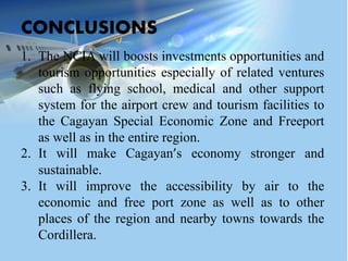 1. The NCIA will boosts investments opportunities and
tourism opportunities especially of related ventures
such as flying school, medical and other support
system for the airport crew and tourism facilities to
the Cagayan Special Economic Zone and Freeport
as well as in the entire region.
2. It will make Cagayan’s economy stronger and
sustainable.
3. It will improve the accessibility by air to the
economic and free port zone as well as to other
places of the region and nearby towns towards the
Cordillera.
CONCLUSIONS
 