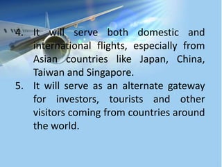 4. It will serve both domestic and
international flights, especially from
Asian countries like Japan, China,
Taiwan and Singapore.
5. It will serve as an alternate gateway
for investors, tourists and other
visitors coming from countries around
the world.
 