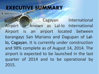 Northern Cagayan International
Airport or known as Lal-lo International
Airport is an airport located between
barangays San Mariano and Dagupan of Lal-
lo, Cagayan. It is currently under construction
and 98% complete as of August 14, 2014. The
airport is expected to be launched in the last
quarter of 2014 and to be operational by
2015.
EXECUTIVE SUMMARY
 