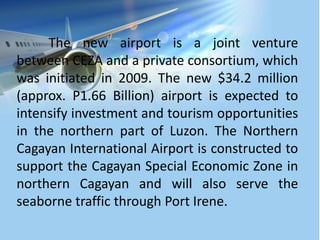 The new airport is a joint venture
between CEZA and a private consortium, which
was initiated in 2009. The new $34.2 million
(approx. P1.66 Billion) airport is expected to
intensify investment and tourism opportunities
in the northern part of Luzon. The Northern
Cagayan International Airport is constructed to
support the Cagayan Special Economic Zone in
northern Cagayan and will also serve the
seaborne traffic through Port Irene.
 