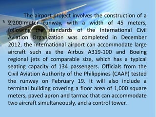 The airport project involves the construction of a
2,200-meter runway, with a width of 45 meters,
following the standards of the International Civil
Aviation Organization was completed in December
2012, the international airport can accommodate large
aircraft such as the Airbus A319-100 and Boeing
regional jets of comparable size, which has a typical
seating capacity of 134 passengers. Officials from the
Civil Aviation Authority of the Philippines (CAAP) tested
the runway on February 19. It will also include a
terminal building covering a floor area of 1,000 square
meters, paved apron and tarmac that can accommodate
two aircraft simultaneously, and a control tower.
 