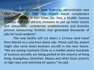 Cagayan Economic Zone Authority administrator Jose
Mari Ponce said “the new airport would complement
Cagayan Freeport in Port Irene, Sta. Ana, a 54,000- hectare
business hub that attracts investors to put up hotel resorts
and restaurants, commercial establishments and business
process outsourcing facilities that generated thousands of
jobs for local residents".
The new facility will cut down a 12-hour land travel
from Manila to a one-hour plane ride. Ponce said the airport
might also serve Asian business aircraft in the near future.
“We are eyeing mainland China as a market where hundreds
of business aircrafts are being parked at the airports of Hong
Kong, Guangzhou, Shenzhen, Macau and other Asian airports
at high rates and restricted air spaces,” he said.
 