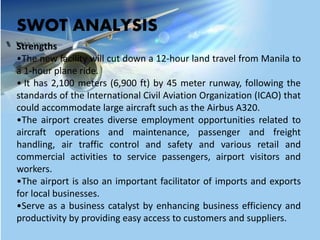 SWOT ANALYSIS
Strengths
•The new facility will cut down a 12-hour land travel from Manila to
a 1-hour plane ride.
• It has 2,100 meters (6,900 ft) by 45 meter runway, following the
standards of the International Civil Aviation Organization (ICAO) that
could accommodate large aircraft such as the Airbus A320.
•The airport creates diverse employment opportunities related to
aircraft operations and maintenance, passenger and freight
handling, air traffic control and safety and various retail and
commercial activities to service passengers, airport visitors and
workers.
•The airport is also an important facilitator of imports and exports
for local businesses.
•Serve as a business catalyst by enhancing business efficiency and
productivity by providing easy access to customers and suppliers.
 