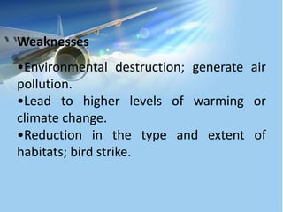 Weaknesses
•Environmental destruction; generate air
pollution.
•Lead to higher levels of warming or
climate change.
•Reduction in the type and extent of
habitats; bird strike.
 